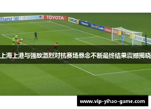 上海上港与强敌激烈对抗赛场悬念不断最终结果震撼揭晓