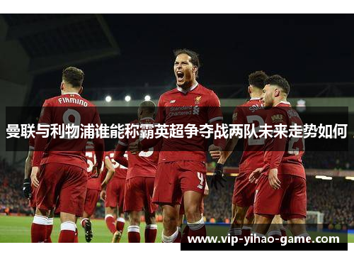 曼联与利物浦谁能称霸英超争夺战两队未来走势如何