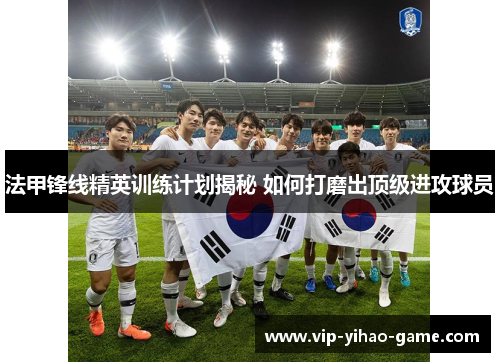 法甲锋线精英训练计划揭秘 如何打磨出顶级进攻球员