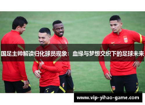 国足主帅解读归化球员现象：血缘与梦想交织下的足球未来