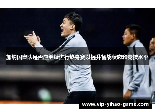 加纳国奥队是否应继续进行热身赛以提升备战状态和竞技水平