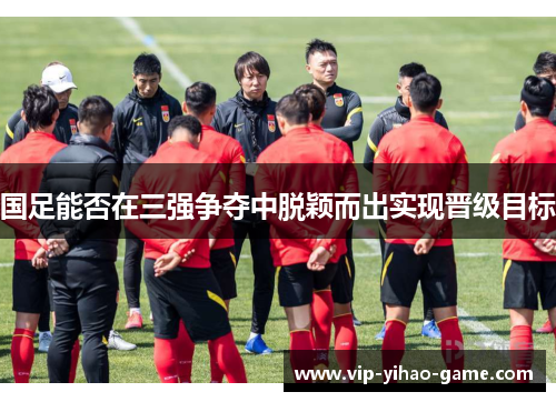国足能否在三强争夺中脱颖而出实现晋级目标