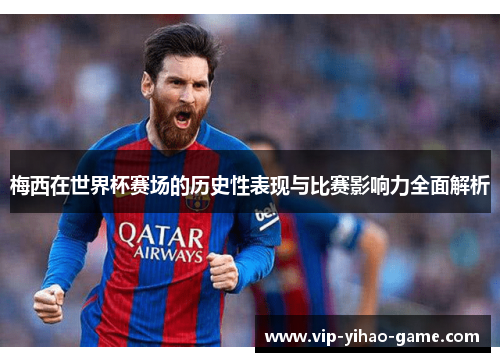 梅西在世界杯赛场的历史性表现与比赛影响力全面解析