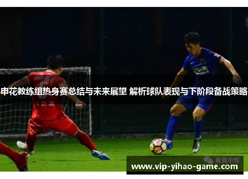 申花教练组热身赛总结与未来展望 解析球队表现与下阶段备战策略