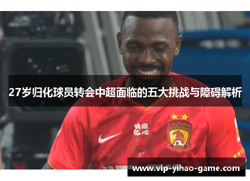 27岁归化球员转会中超面临的五大挑战与障碍解析
