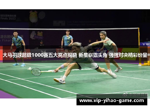 大马羽球超级1000赛五大亮点揭晓 新星崭露头角 强强对决精彩纷呈