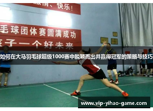 如何在大马羽毛球超级1000赛中脱颖而出并赢得冠军的策略与技巧