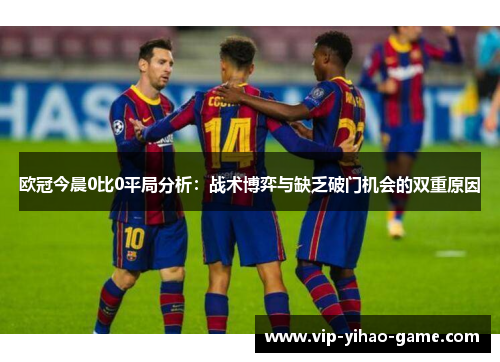 欧冠今晨0比0平局分析：战术博弈与缺乏破门机会的双重原因