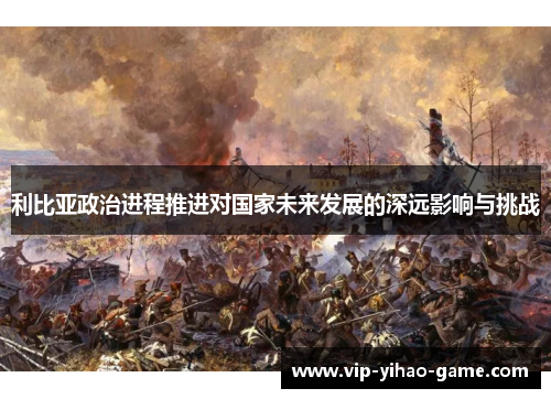 利比亚政治进程推进对国家未来发展的深远影响与挑战