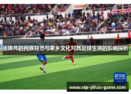 张琳芃的民族背景与家乡文化对其足球生涯的影响探析