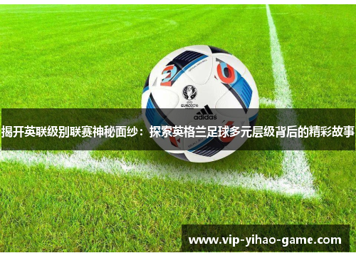 揭开英联级别联赛神秘面纱：探索英格兰足球多元层级背后的精彩故事