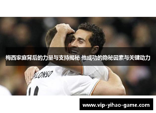 梅西家庭背后的力量与支持揭秘 他成功的隐秘因素与关键动力