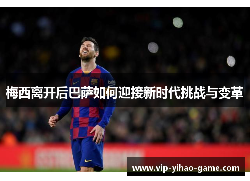 梅西离开后巴萨如何迎接新时代挑战与变革