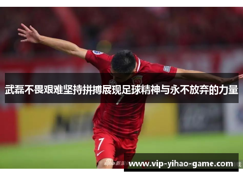 武磊不畏艰难坚持拼搏展现足球精神与永不放弃的力量