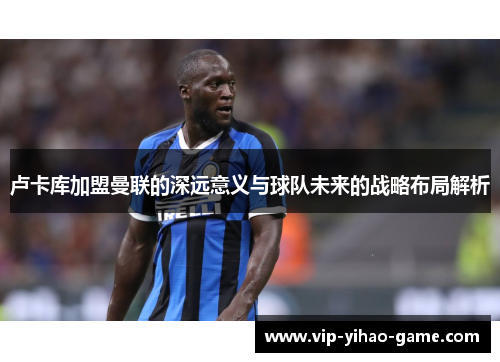 卢卡库加盟曼联的深远意义与球队未来的战略布局解析