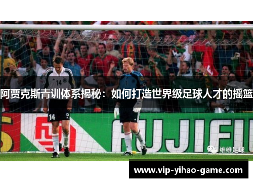 阿贾克斯青训体系揭秘:如何打造世界级足球人才的摇篮 阿贾克斯青训体系揭秘:如何打造世界级足球人才的摇篮